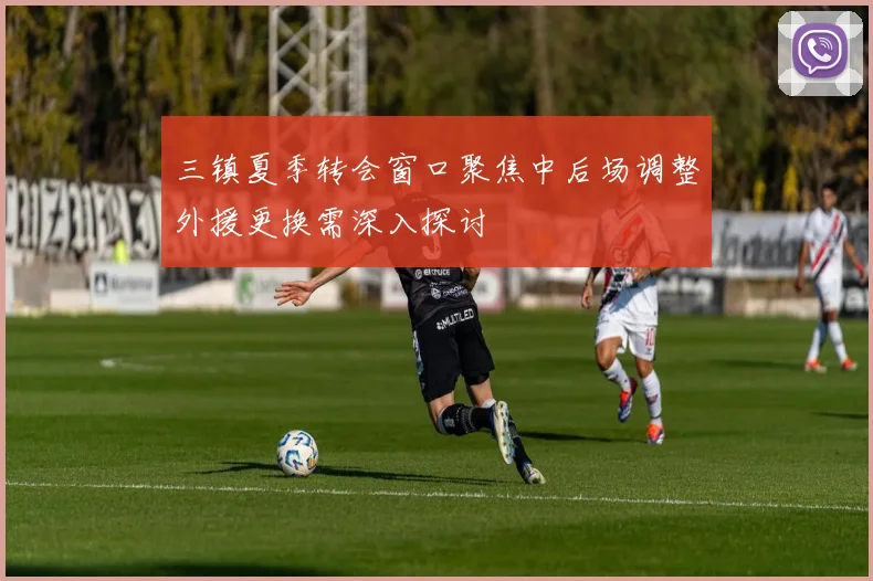 三镇夏季转会窗口聚焦中后场调整外援更换需深入探讨