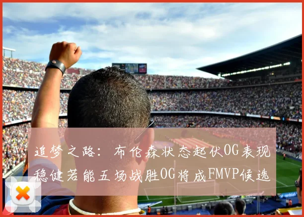 追梦之路：布伦森状态起伏OG表现稳健若能五场战胜OG将成FMVP候选
