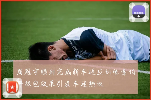 周冠宇顺利完成新车适应训练索伯升级包效果引发车迷热议