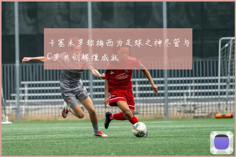 卡塞米罗称梅西为足球之神尽管与C罗共创辉煌成就