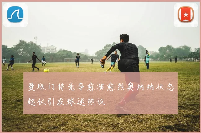 曼联门将竞争愈演愈烈奥纳纳状态起伏引发球迷热议
