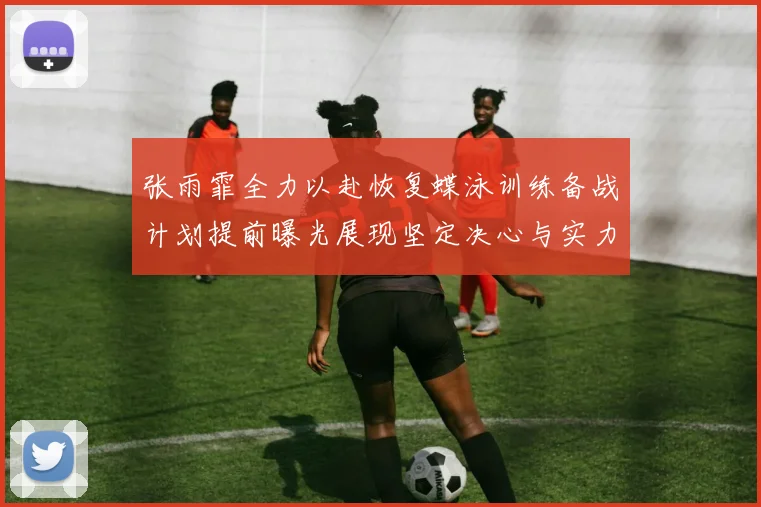 张雨霏全力以赴恢复蝶泳训练备战计划提前曝光展现坚定决心与实力