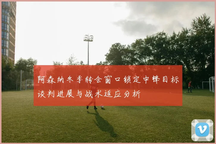 阿森纳冬季转会窗口锁定中锋目标谈判进展与战术适应分析